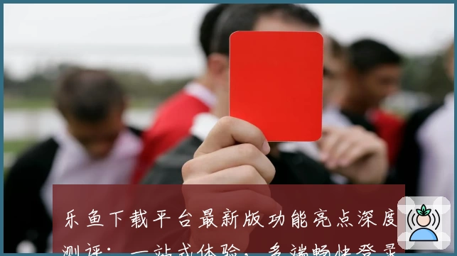 乐鱼下载平台最新版功能亮点深度测评：一站式体验，多端畅快登录