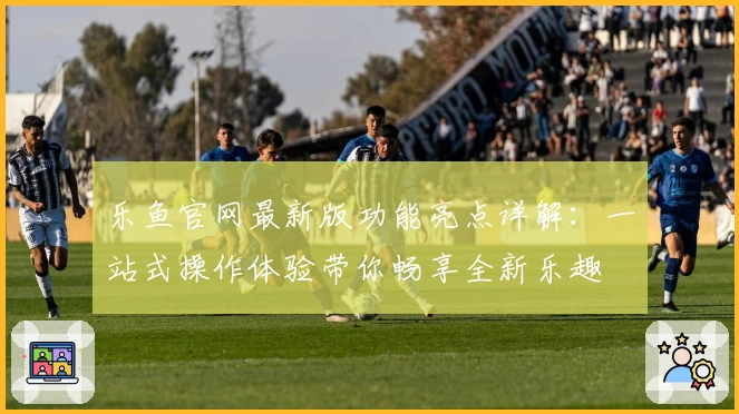 乐鱼官网最新版功能亮点详解：一站式操作体验带你畅享全新乐趣