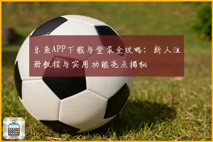 乐鱼APP下载与登录全攻略：新人注册教程与实用功能亮点揭秘