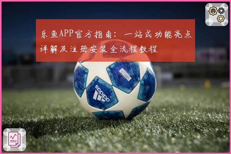 乐鱼APP官方指南：一站式功能亮点详解及注册安装全流程教程