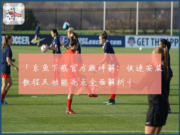「乐鱼下载官方版详解：快速安装教程及功能亮点全面解析」