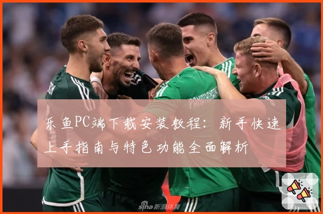 乐鱼PC端下载安装教程：新手快速上手指南与特色功能全面解析