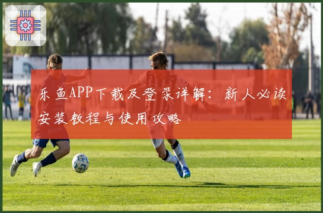 乐鱼APP下载及登录详解：新人必读安装教程与使用攻略