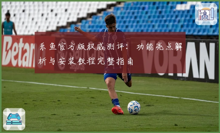 乐鱼官方版权威测评：功能亮点解析与安装教程完整指南