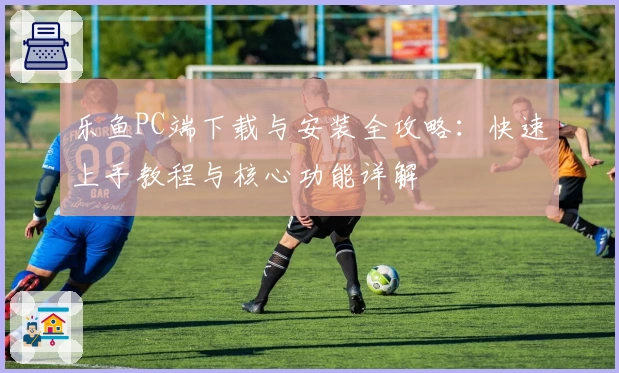 乐鱼PC端下载与安装全攻略：快速上手教程与核心功能详解