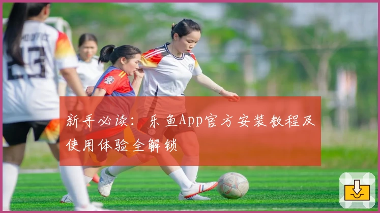 新手必读:乐鱼App官方安装教程及使用体验全解锁