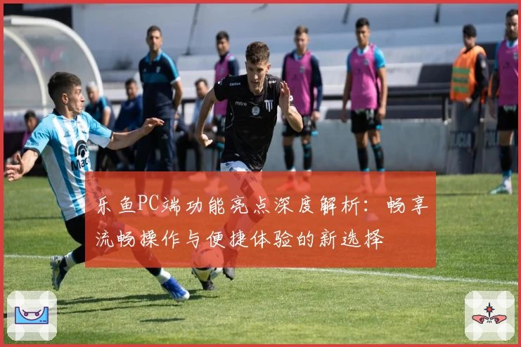 乐鱼PC端功能亮点深度解析:畅享流畅操作与便捷体验的新选择
