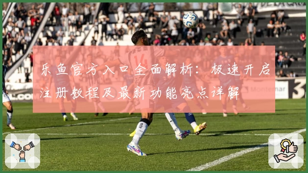 乐鱼官方入口全面解析：极速开启注册教程及最新功能亮点详解