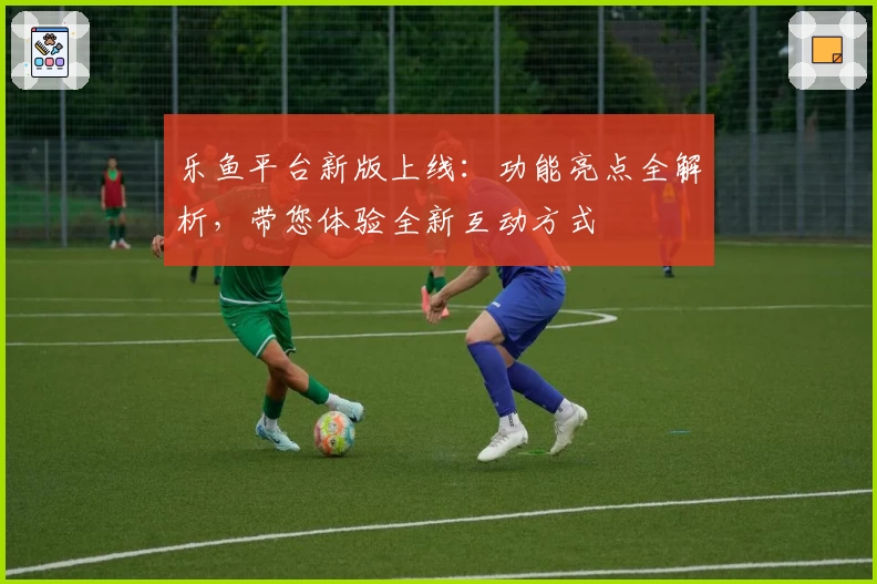 乐鱼平台新版上线：功能亮点全解析，带您体验全新互动方式